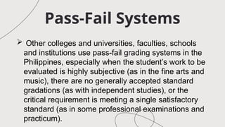 Pass-Fail Systems
 Other colleges and universities, faculties, schools
and institutions use pass-fail grading systems in the
Philippines, especially when the student’s work to be
evaluated is highly subjective (as in the fine arts and
music), there are no generally accepted standard
gradations (as with independent studies), or the
critical requirement is meeting a single satisfactory
standard (as in some professional examinations and
practicum).
 