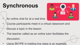 • An online chat for at a real time.
• Course participants meet in a virtual classroom and
discuss a topic in the lesson.
• The teacher called as an online tutor facilitates the
discussion.
• Using SKYPE in holding live class is an example.
Synchronous
 