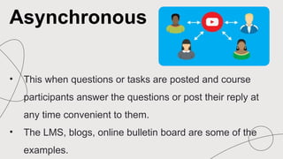 • This when questions or tasks are posted and course
participants answer the questions or post their reply at
any time convenient to them.
• The LMS, blogs, online bulletin board are some of the
examples.
Asynchronous
 