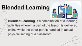 Blended Learning is a combination of a learning
activities wherein a part of the lesson is delivered
online while the other part is handled in actual
physical setting of a classroom.
Blended Learning
 