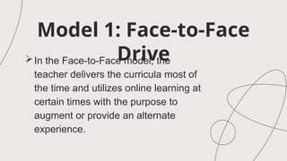 Model 1: Face-to-Face
Drive
In the Face-to-Face model, the
teacher delivers the curricula most of
the time and utilizes online learning at
certain times with the purpose to
augment or provide an alternate
experience.
 