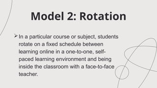Model 2: Rotation
In a particular course or subject, students
rotate on a fixed schedule between
learning online in a one-to-one, self-
paced learning environment and being
inside the classroom with a face-to-face
teacher.
 