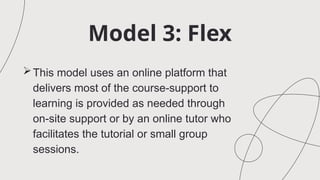 Model 3: Flex
This model uses an online platform that
delivers most of the course-support to
learning is provided as needed through
on-site support or by an online tutor who
facilitates the tutorial or small group
sessions.
 