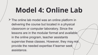 Model 4: Online Lab
 The online lab model was an online platform in
delivering the course but located in a physical
classroom or computer laboratory. Since the
lessons are in the modular format and available
in the online program, teacher assistants
supervise these classes. However, they may not
provide the needed expertise if learner seek
assistance.
 