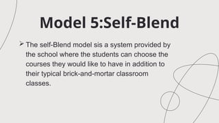 Model 5:Self-Blend
 The self-Blend model sis a system provided by
the school where the students can choose the
courses they would like to have in addition to
their typical brick-and-mortar classroom
classes.
 