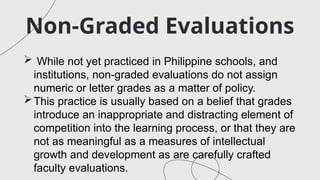 Non-Graded Evaluations
 While not yet practiced in Philippine schools, and
institutions, non-graded evaluations do not assign
numeric or letter grades as a matter of policy.
This practice is usually based on a belief that grades
introduce an inappropriate and distracting element of
competition into the learning process, or that they are
not as meaningful as a measures of intellectual
growth and development as are carefully crafted
faculty evaluations.
 