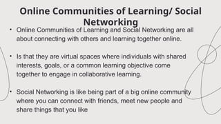 Online Communities of Learning/ Social
Networking
• Online Communities of Learning and Social Networking are all
about connecting with others and learning together online.
• Is that they are virtual spaces where individuals with shared
interests, goals, or a common learning objective come
together to engage in collaborative learning.
• Social Networking is like being part of a big online community
where you can connect with friends, meet new people and
share things that you like
 