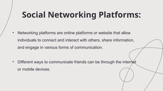 Social Networking Platforms:
• Networking platforms are online platforms or website that allow
individuals to connect and interact with others, share information,
and engage in various forms of communication.
• Different ways to communicate friends can be through the internet
or mobile devices.
 