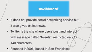 • It does not provide social networking service but
it also gives online news.
• Twitter is the site where users post and interact
with message called “tweets”, restricted only to
140 characters.
• Founded in2006, based in San Francisco,
 