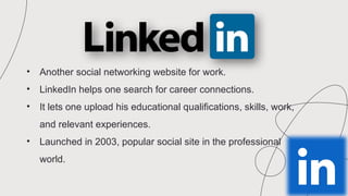 • Another social networking website for work.
• LinkedIn helps one search for career connections.
• It lets one upload his educational qualifications, skills, work,
and relevant experiences.
• Launched in 2003, popular social site in the professional
world.
 