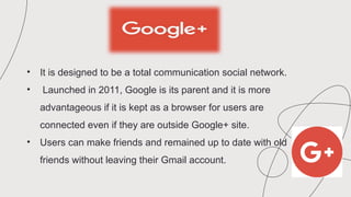 • It is designed to be a total communication social network.
• Launched in 2011, Google is its parent and it is more
advantageous if it is kept as a browser for users are
connected even if they are outside Google+ site.
• Users can make friends and remained up to date with old
friends without leaving their Gmail account.
 
