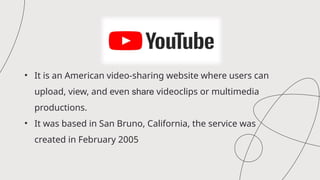 • It is an American video-sharing website where users can
upload, view, and even share videoclips or multimedia
productions.
• It was based in San Bruno, California, the service was
created in February 2005
 