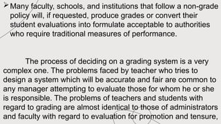 Many faculty, schools, and institutions that follow a non-grade
policy will, if requested, produce grades or convert their
student evaluations into formulate acceptable to authorities
who require traditional measures of performance.
The process of deciding on a grading system is a very
complex one. The problems faced by teacher who tries to
design a system which will be accurate and fair are common to
any manager attempting to evaluate those for whom he or she
is responsible. The problems of teachers and students with
regard to grading are almost identical to those of administrators
and faculty with regard to evaluation for promotion and tensure,
 