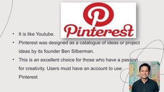 • It is like Youtube.
• Pinterest was designed as a catalogue of ideas or project
ideas by its founder Ben Silberman.
• This is an excellent choice for those who have a passion
for creativity. Users must have an account to use
Pinterest
 