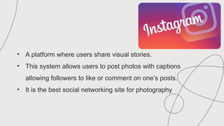 • A platform where users share visual stories.
• This system allows users to post photos with captions
allowing followers to like or comment on one’s posts.
• It is the best social networking site for photography
 