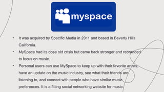 • It was acquired by Specific Media in 2011 and based in Beverly Hills
California.
• MySpace had its dose old crisis but came back stronger and rebranded
to focus on music.
• Personal users can use MySpace to keep up with their favorite artists,
have an update on the music industry, see what their friends are
listening to, and connect with people who have similar music
preferences. It is a fitting social networking website for music.
 