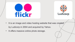 • It is an image and video hosting website that was created
by Ludicorp in 2004 and acquired by Yahoo.
• It offers massive online photo storage.
 