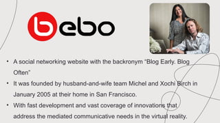 • A social networking website with the backronym “Blog Early. Blog
Often”
• It was founded by husband-and-wife team Michel and Xochi Birch in
January 2005 at their home in San Francisco.
• With fast development and vast coverage of innovations that
address the mediated communicative needs in the virtual reality.
 