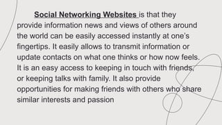 Social Networking Websites is that they
provide information news and views of others around
the world can be easily accessed instantly at one’s
fingertips. It easily allows to transmit information or
update contacts on what one thinks or how now feels.
It is an easy access to keeping in touch with friends,
or keeping talks with family. It also provide
opportunities for making friends with others who share
similar interests and passion
 