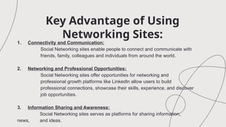 Key Advantage of Using
Networking Sites:
1. Connectivity and Communication:
Social Networking sites enable people to connect and communicate with
friends, family, colleagues and individuals from around the world.
2. Networking and Professional Opportunities:
Social Networking sites offer opportunities for networking and
professional growth platforms like LinkedIn allow users to build
professional connections, showcase their skills, experience, and discover
job opportunities.
3. Information Sharing and Awareness:
Social Networking sites serves as platforms for sharing information,
news, and ideas.
 