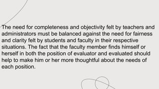 The need for completeness and objectivity felt by teachers and
administrators must be balanced against the need for fairness
and clarity felt by students and faculty in their respective
situations. The fact that the faculty member finds himself or
herself in both the position of evaluator and evaluated should
help to make him or her more thoughtful about the needs of
each position.
 
