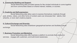 4. Community Building and Support:
Social Networking sites provided spaces for like minded individuals to come together
and form communities based on shared interest, hobbies, or courses.
5. Creativity and Self-expression:
Social Networking sites allow users to express themselves creatively through
post, photos, videos, and other forms of content users can showcase their talents, their
artworks, or even start creative projects.
6. Cultural Exchange and Diversity:
Social Networking sites breakdown geographical barriers and facilitate cultural
exchange.
7. Business Promotion and Marketing:
Social Networking sites offer business a platform to promote their product or
services, engage with customers, and build brand awareness.
 
