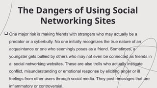 The Dangers of Using Social
Networking Sites
 One major risk is making friends with strangers who may actually be a
predator or a cyberbully. No one initially recognizes the true nature of an
acquaintance or one who seemingly poses as a friend. Sometimes, a
youngster gets bullied by others who may not even be connected as friends in
a social networking websites. These are also trolls who actually instigate
conflict, misunderstanding or emotional response by eliciting anger or ill
feelings from other users through social media. They post messages that are
inflammatory or controversial.
 