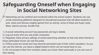 Safeguarding Oneself when Engaging
in Social Networking Sites
 Networking can be confined and monitored within the school system. Students can use
social networking platforms designed for educational purposes that will allow students to
post, share and discuss insights gained from an activity, some of these are Super clubs
Mess, learner journey, Scuttle Pad.
1.) A social networking account has passwords and log-in details.
2.) Log out every time you use public computers.
3.) Regularly check privacy settings of social networking websites so that only direct friends or
those particularly known can see the posts.
4.) Online posts are saved and may become permanent part of their online reputation. As you
can use the internet, you leave a digital footprint which can be traced back to you.
5.) Do not accept invites from contacts unless you known them personally or you are sure of
their identity.
 
