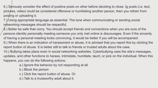 6.) Seriously consider the effect of positive posts on other before deciding to close. Ig posts (i.e. text,
pictures, video) could be considered offensive or humiliating another person, then you refrain from
posting or uploading it.
7.) Using appropriate language as essential. The tone when communicating or sending social
networking messages should be respectful.
8.) Better be safe than sorry. You should accept friends and connections when you are sure of the
persons identity personally meeting someone you only met online is discourages. Even if the sincerity
of having a personal meeting looks convincing, it would be better if you will be accompanied.
9.) When there is an indication of harassment or abuse, it is advised that you report this by clicking the
report button of abuse. It is better still to talk to friends or trusted adults about the case.
10.) Bullying takes place even in social networking websites. Cyberbullying uses the site’s messages,
updates, and other functions to harass, intimidate, humiliate, taunt, or pick on the individual. When this
happens, you can do the following actions;
a.) Ignore the behavior by not responding at all
b.) Block the person
c.) Click the report button of abuse. Or
d.) Talk to a trustworthy adult about it.
 