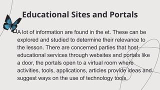 Educational Sites and Portals
A lot of information are found in the et. These can be
explored and studied to determine their relevance to
the lesson. There are concerned parties that host
educational services through websites and portals like
a door, the portals open to a virtual room where
activities, tools, applications, articles provide ideas and
suggest ways on the use of technology tools.
 