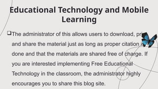 Educational Technology and Mobile
Learning
The administrator of this allows users to download, print
and share the material just as long as proper citation is
done and that the materials are shared free of charge. If
you are interested implementing Free Educational
Technology in the classroom, the administrator highly
encourages you to share this blog site.
 