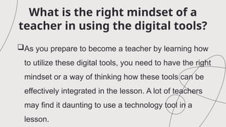 What is the right mindset of a
teacher in using the digital tools?
As you prepare to become a teacher by learning how
to utilize these digital tools, you need to have the right
mindset or a way of thinking how these tools can be
effectively integrated in the lesson. A lot of teachers
may find it daunting to use a technology tool in a
lesson.
 