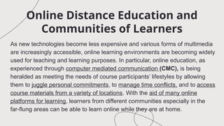 Online Distance Education and
Communities of Learners
As new technologies become less expensive and various forms of multimedia
are increasingly accessible, online learning environments are becoming widely
used for teaching and learning purposes. In particular, online education, as
experienced through computer mediated communication (CMC), is being
heralded as meeting the needs of course participants’ lifestyles by allowing
them to juggle personal commitments, to manage time conflicts, and to access
course materials from a variety of locations. With the aid of many online
platforms for learning, learners from different communities especially in the
far-flung areas can be able to learn online while they are at home.
 