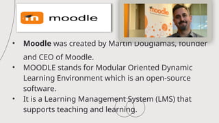 • Moodle was created by Martin Dougiamas, founder
and CEO of Moodle.
• MOODLE stands for Modular Oriented Dynamic
Learning Environment which is an open-source
software.
• It is a Learning Management System (LMS) that
supports teaching and learning.
 