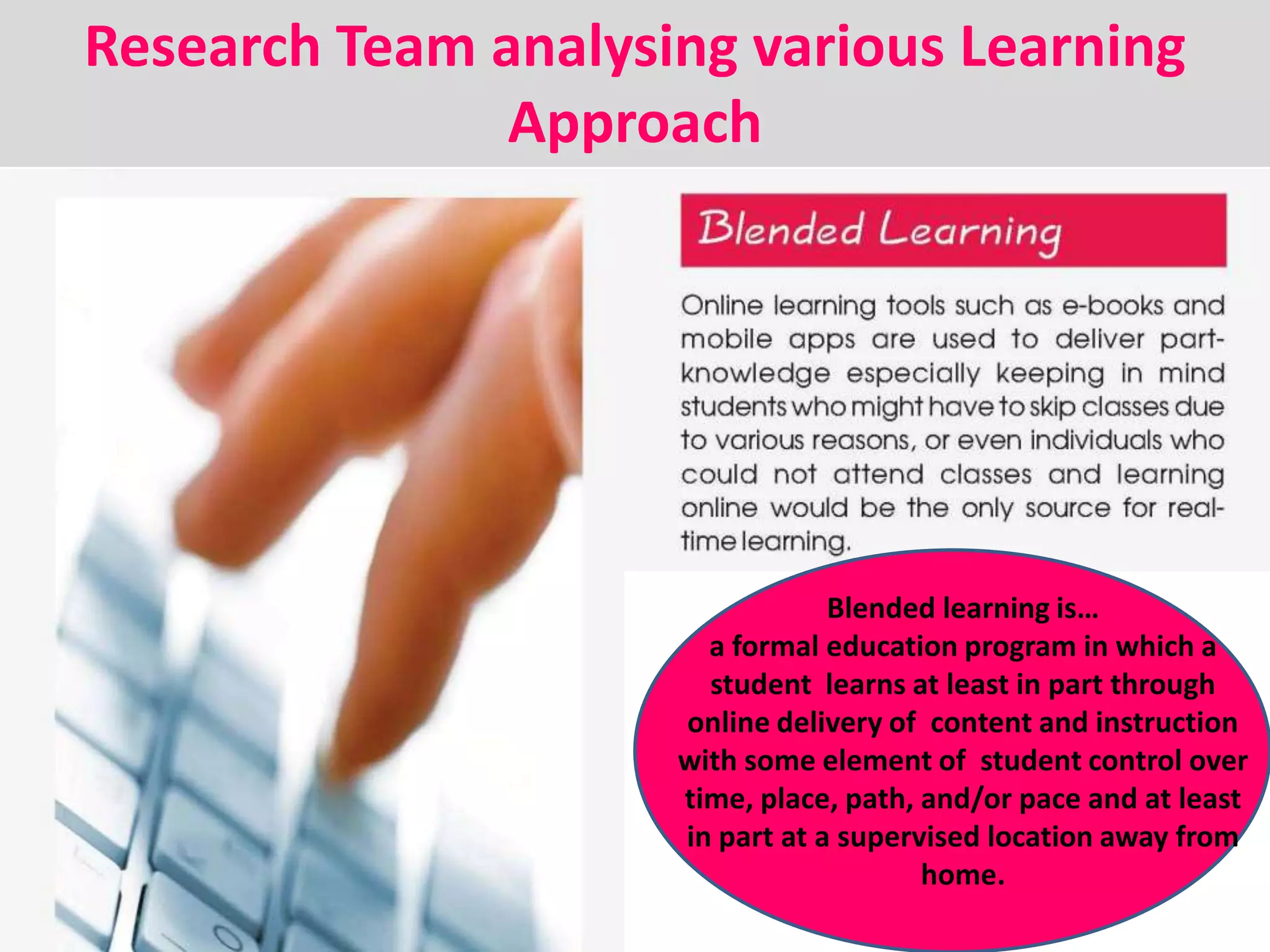 Blended learning is…
a formal education program in which a
student learns at least in part through
online delivery of content and instruction
with some element of student control over
time, place, path, and/or pace and at least
in part at a supervised location away from
home.
Research Team analysing various Learning
Approach
 