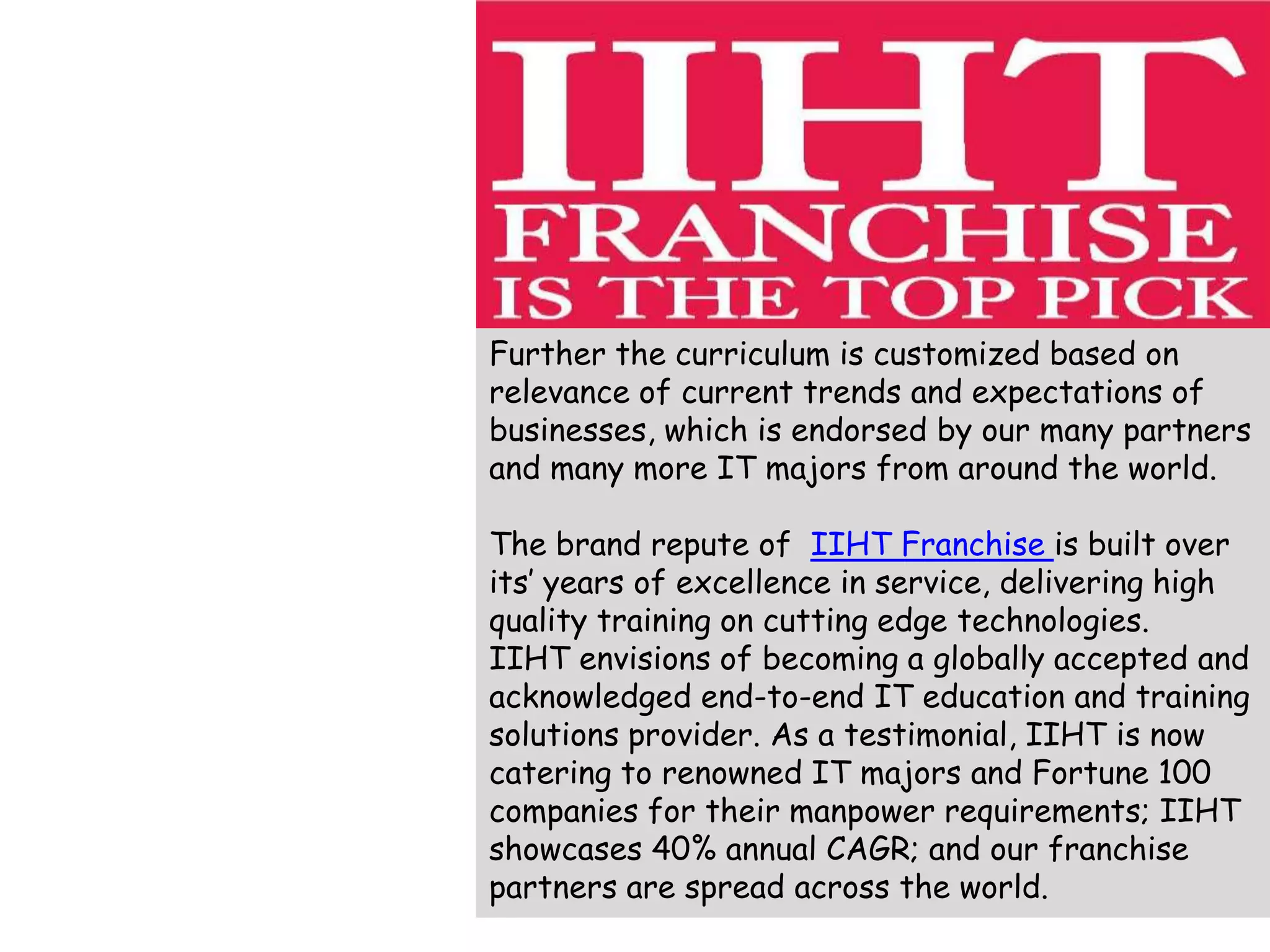 Further the curriculum is customized based on
relevance of current trends and expectations of
businesses, which is endorsed by our many partners
and many more IT majors from around the world.
The brand repute of IIHT Franchise is built over
its’ years of excellence in service, delivering high
quality training on cutting edge technologies.
IIHT envisions of becoming a globally accepted and
acknowledged end-to-end IT education and training
solutions provider. As a testimonial, IIHT is now
catering to renowned IT majors and Fortune 100
companies for their manpower requirements; IIHT
showcases 40% annual CAGR; and our franchise
partners are spread across the world.
 