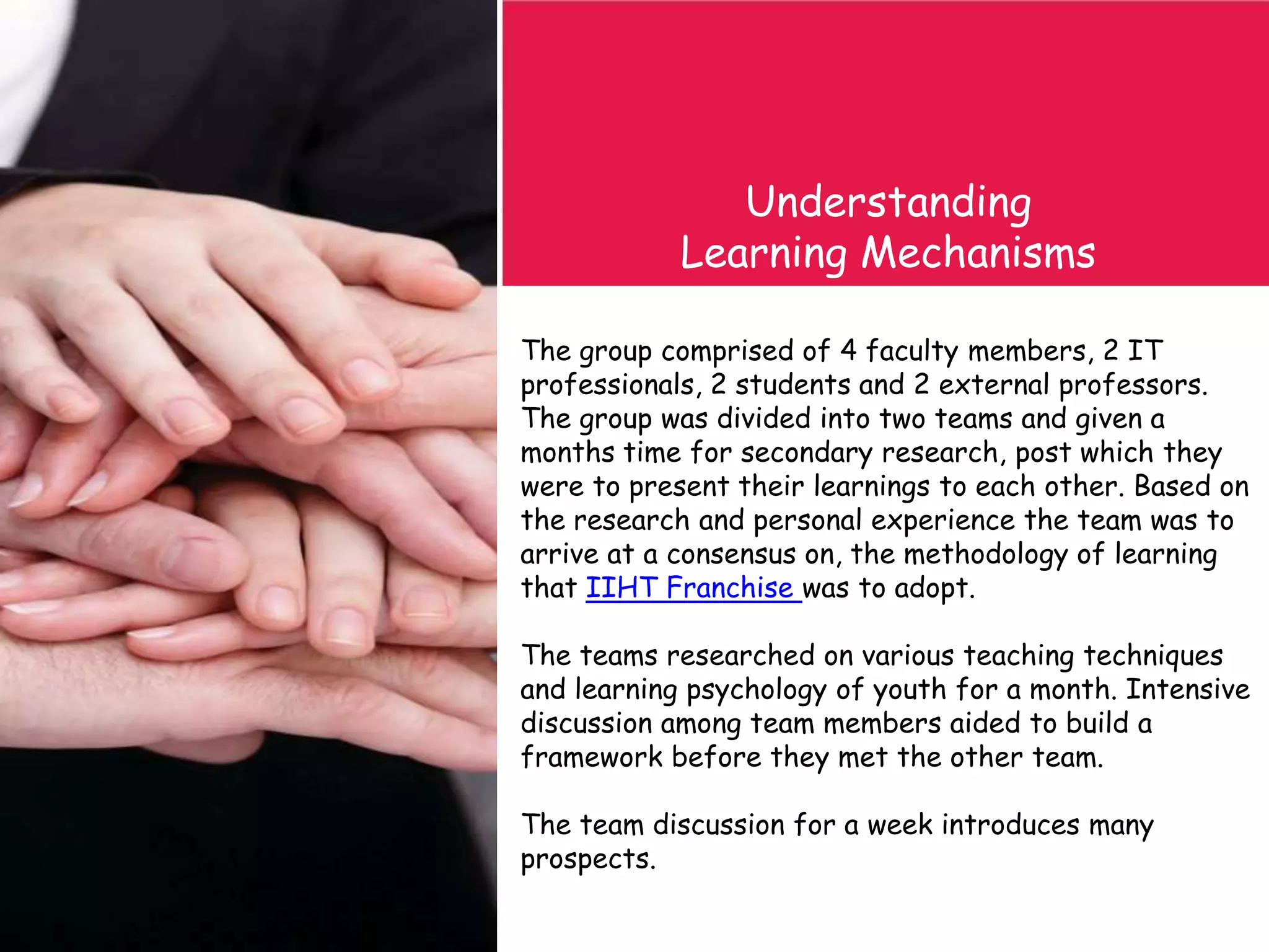 The group comprised of 4 faculty members, 2 IT
professionals, 2 students and 2 external professors.
The group was divided into two teams and given a
months time for secondary research, post which they
were to present their learnings to each other. Based on
the research and personal experience the team was to
arrive at a consensus on, the methodology of learning
that IIHT Franchise was to adopt.
The teams researched on various teaching techniques
and learning psychology of youth for a month. Intensive
discussion among team members aided to build a
framework before they met the other team.
The team discussion for a week introduces many
prospects.
Understanding
Learning Mechanisms
 