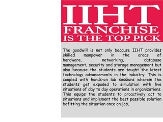 The goodwill is not only because IIHT provides
skilled manpower in the areas of
hardware, networking, database
management, security and storage management but
also because the students are taught the latest
technology advancements in the industry. This is
coupled with hands-on lab sessions wherein the
students get exposed to simulation with live
situations of day to day operations in organizations.
This equips the students to proactively act to
situations and implement the best possible solution
befitting the situation once on job.
 