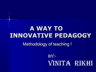 A WAY TO
INNOVATIVE PEDAGOGY
   Methodology of teaching !

               By:-
               Vinita rikhi
 