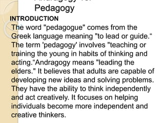 Andragogy vs.
Pedagogy
INTRODUCTION
The word "pedagogue" comes from the
Greek language meaning "to lead or guide.“
The term 'pedagogy' involves "teaching or
training the young in habits of thinking and
acting.“Andragogy means "leading the
elders." It believes that adults are capable of
developing new ideas and solving problems.
They have the ability to think independently
and act creatively. It focuses on helping
individuals become more independent and
creative thinkers.
 