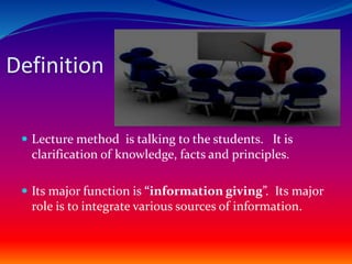 Definition
 Lecture method is talking to the students. It is
clarification of knowledge, facts and principles.
 Its major function is “information giving”. Its major
role is to integrate various sources of information.
 