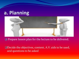a. Planning
 Prepare lesson plan for the lecture to be delivered.
Decide the objectives, content, A.V. aids to be used,
and questions to be asked
 