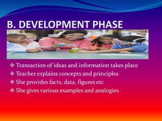 B. DEVELOPMENT PHASE
 Transaction of ideas and information takes place
 Teacher explains concepts and principles
 She provides facts, data, figures etc
 She gives various examples and analogies
 