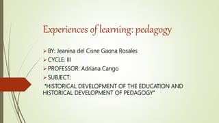 Experiences of learning: pedagogy
BY: Jeanina del Cisne Gaona Rosales
CYCLE: III
PROFESSOR: Adriana Cango
SUBJECT:
“HISTORICAL DEVELOPMENT OF THE EDUCATION AND
HISTORICAL DEVELOPMENT OF PEDAGOGY”
 