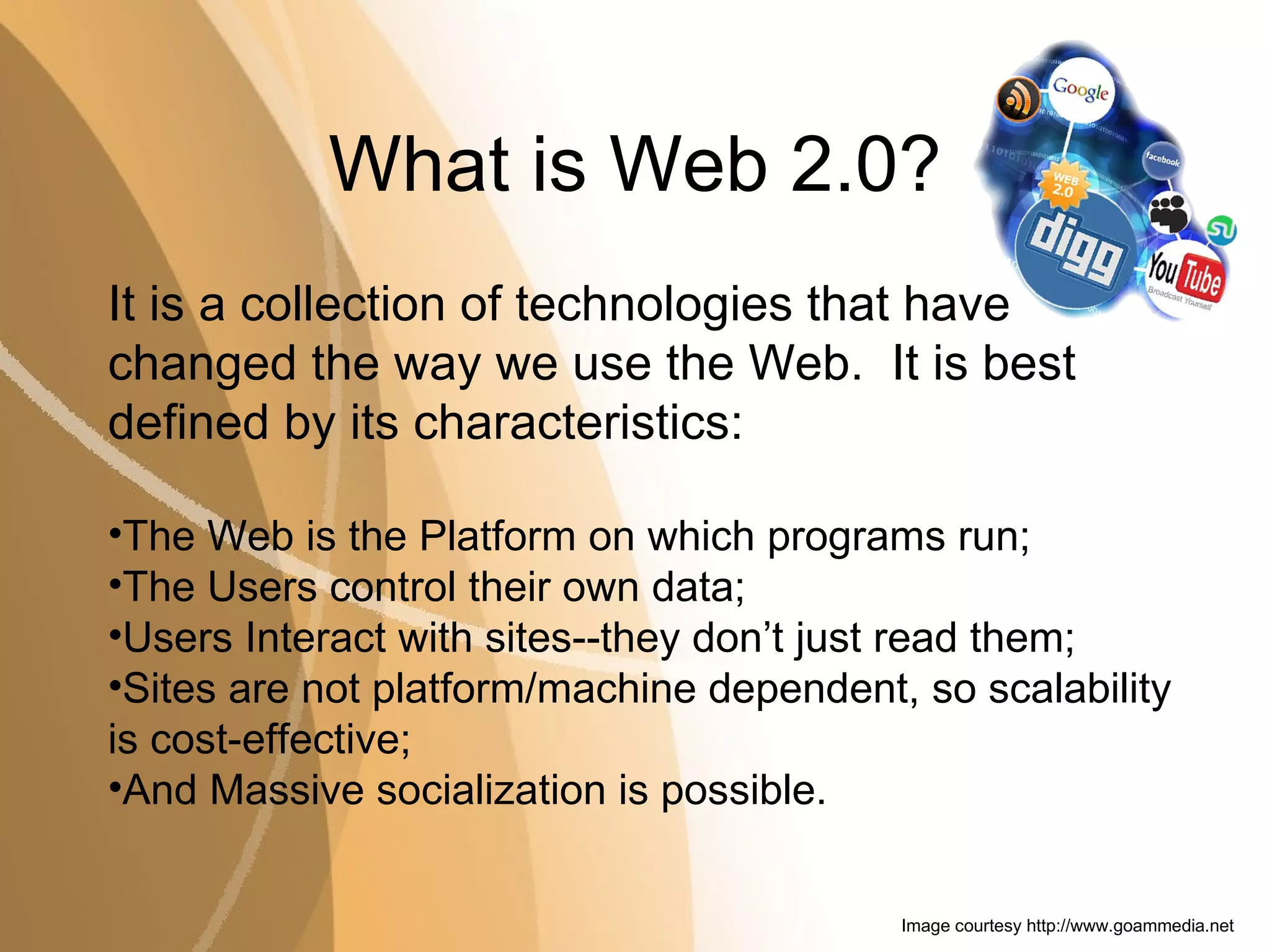 What is Web 2.0? It is a collection of technologies that have changed the way we use the Web.  It is best defined by its characteristics: The Web is the Platform on which programs run; The Users control their own data; Users Interact with sites--they don’t just read them; Sites are not platform/machine dependent, so scalability is cost-effective; And Massive socialization is possible. Image courtesy  http://www.goammedia.net 