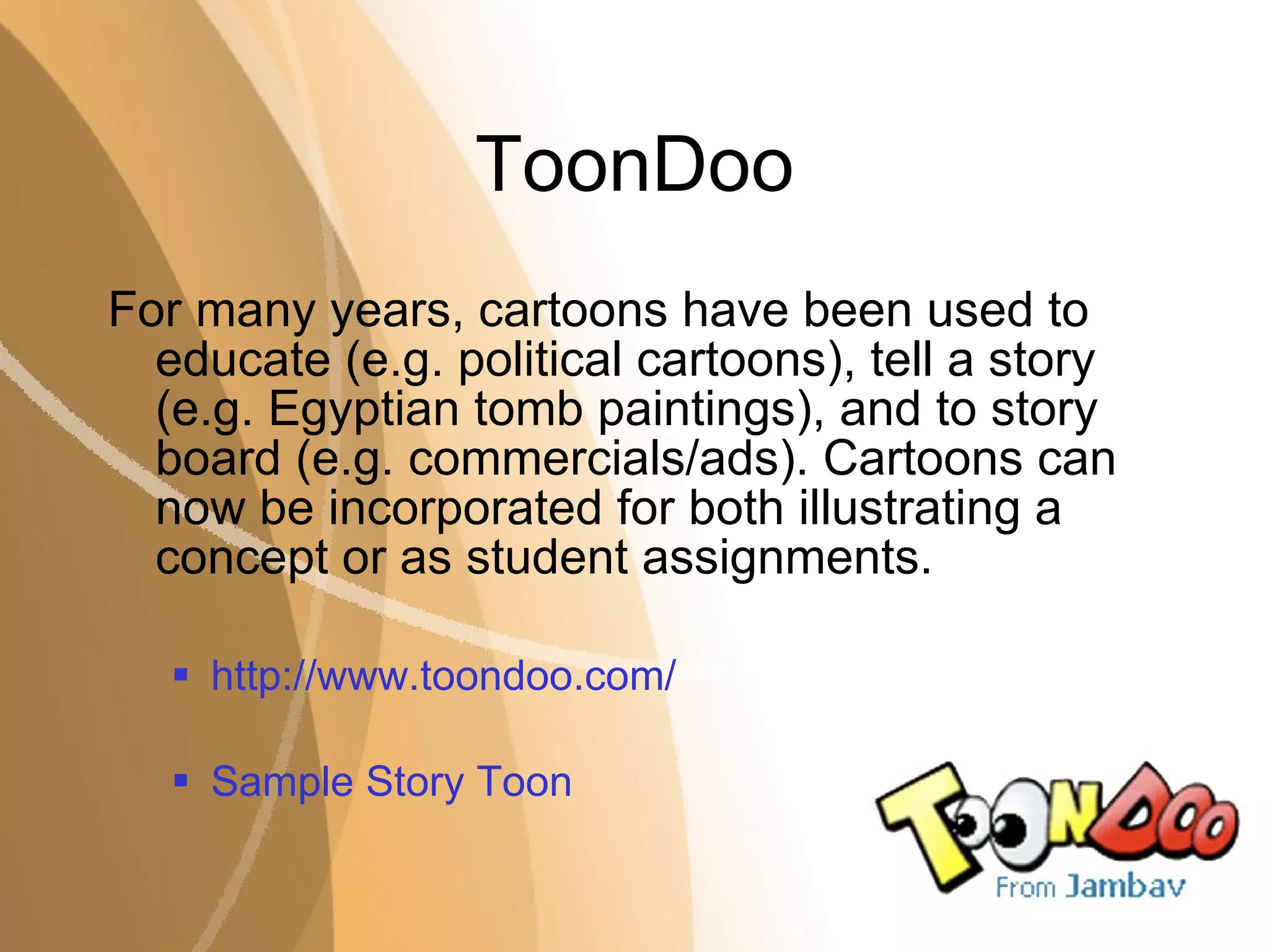 ToonDoo For many years, cartoons have been used to educate (e.g. political cartoons), tell a story (e.g. Egyptian tomb paintings), and to story board (e.g. commercials/ads). Cartoons can now be incorporated for both illustrating a concept or as student assignments. http://www.toondoo.com/ Sample Story Toon 