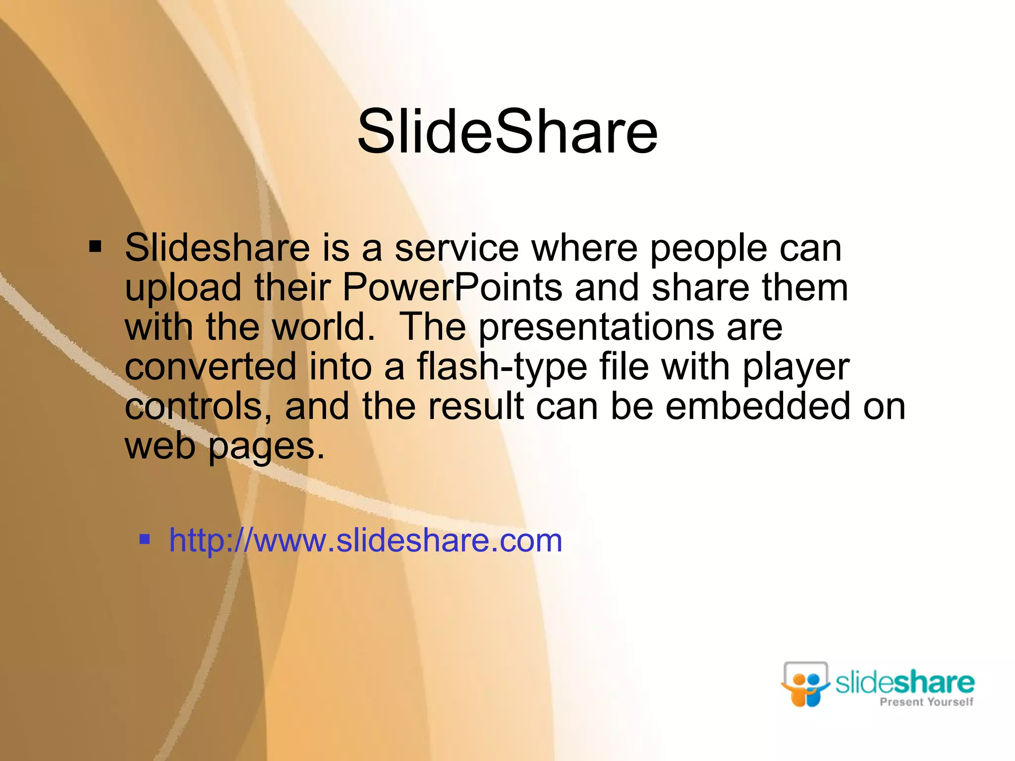 SlideShare Slideshare is a service where people can upload their PowerPoints and share them with the world.  The presentations are converted into a flash-type file with player controls, and the result can be embedded on web pages. http://www.slideshare.com 
