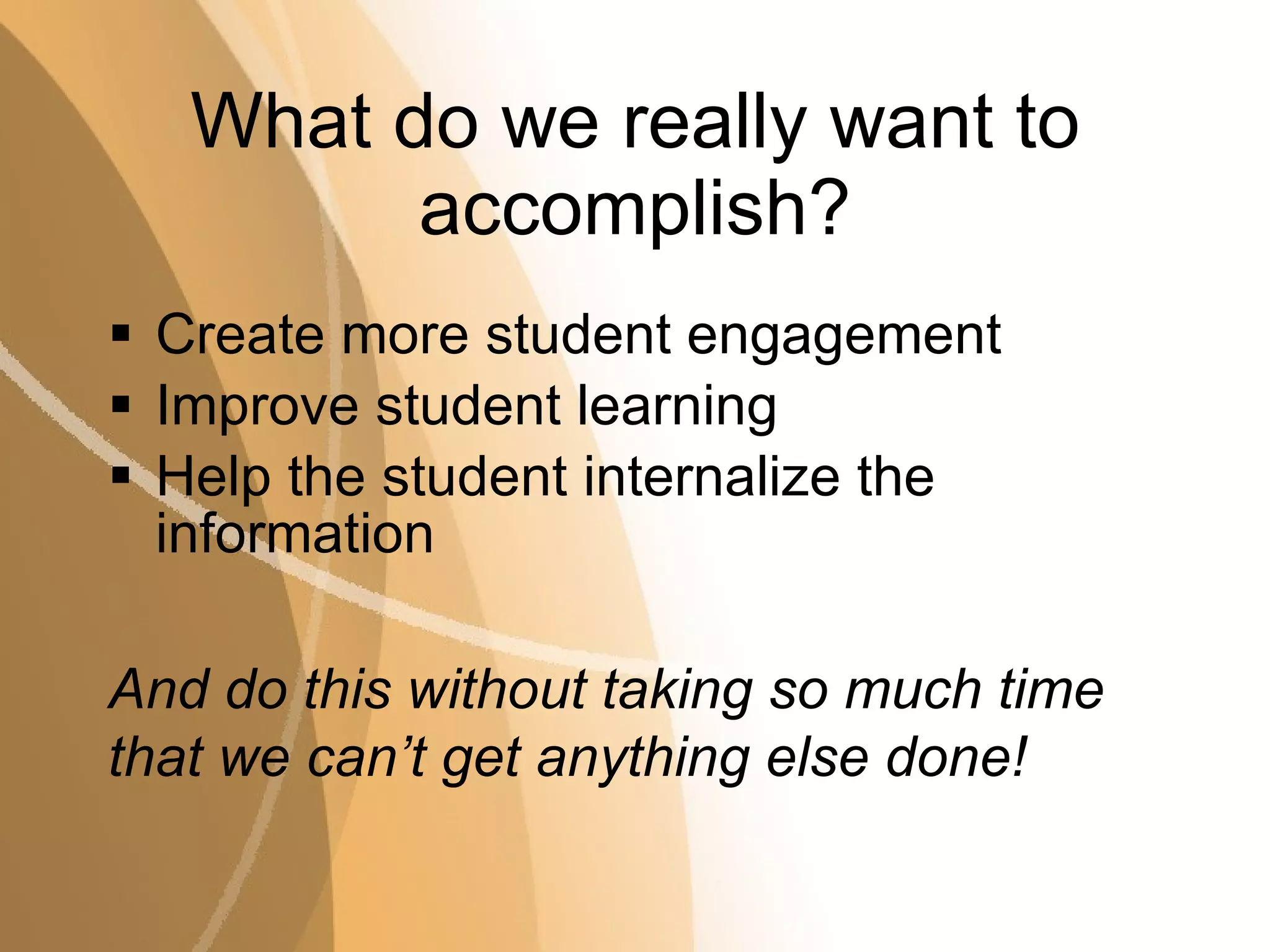 What do we really want to accomplish? Create more student engagement Improve student learning Help the student internalize the information And do this without taking so much time that we can’t get anything else done! 