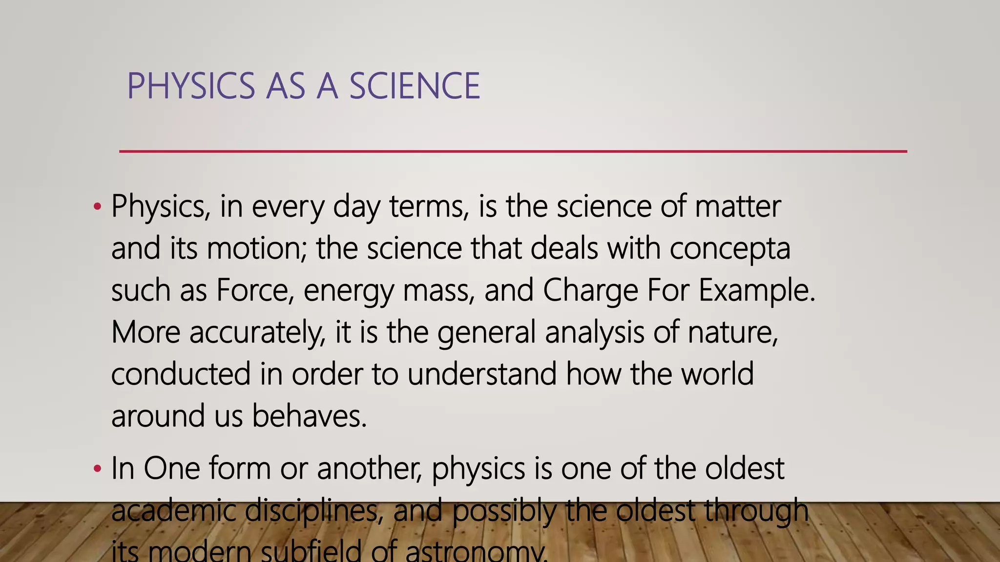 PHYSICS AS A SCIENCE
• Physics, in every day terms, is the science of matter
and its motion; the science that deals with concepta
such as Force, energy mass, and Charge For Example.
More accurately, it is the general analysis of nature,
conducted in order to understand how the world
around us behaves.
• In One form or another, physics is one of the oldest
academic disciplines, and possibly the oldest through
 