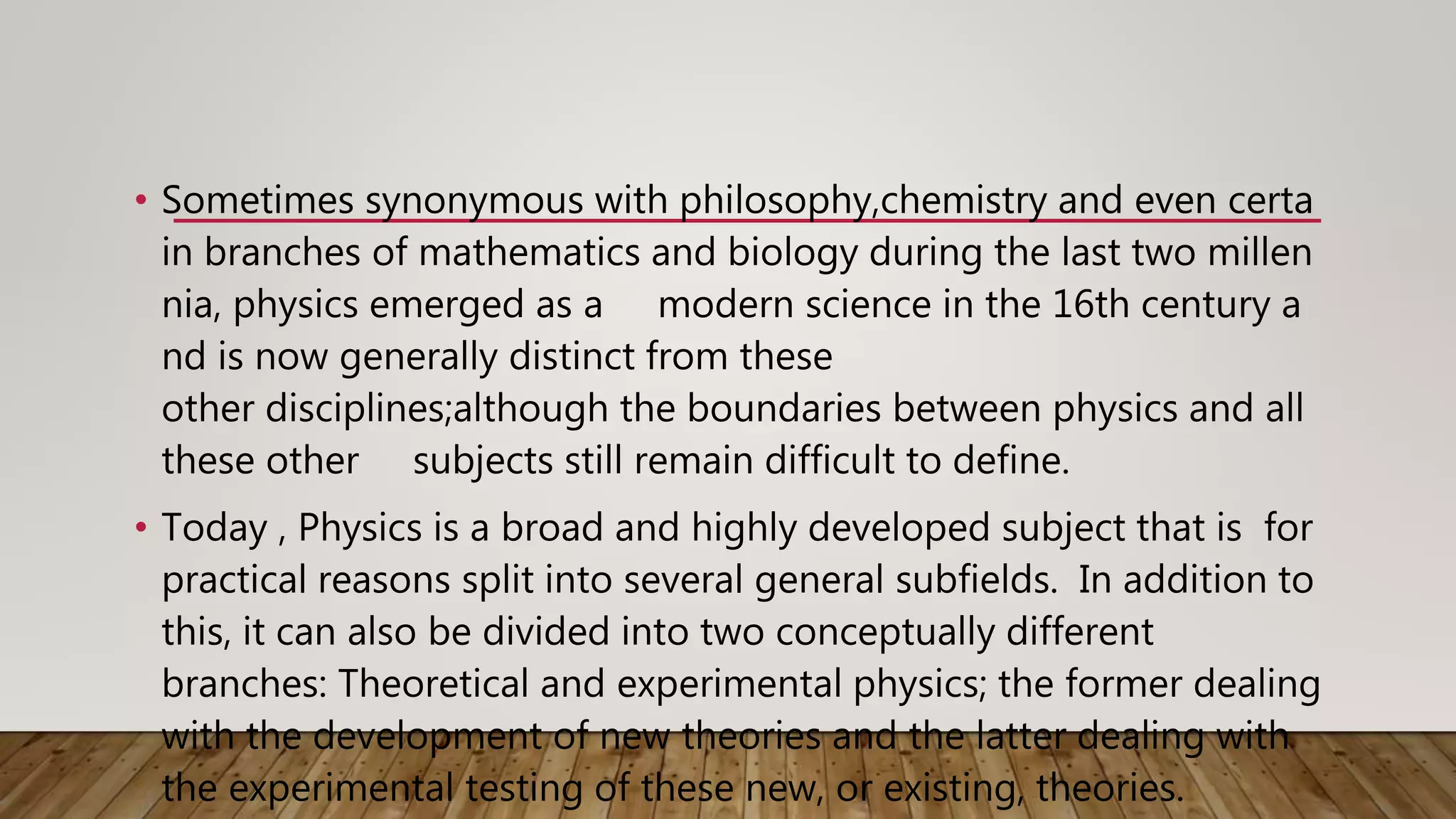 • Sometimes synonymous with philosophy,chemistry and even certa
in branches of mathematics and biology during the last two millen
nia, physics emerged as a modern science in the 16th century a
nd is now generally distinct from these
other disciplines;although the boundaries between physics and all
these other subjects still remain difficult to define.
• Today , Physics is a broad and highly developed subject that is for
practical reasons split into several general subfields. In addition to
this, it can also be divided into two conceptually different
branches: Theoretical and experimental physics; the former dealing
with the development of new theories and the latter dealing with
the experimental testing of these new, or existing, theories.
 
